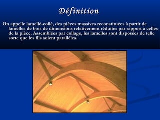 On appelle lamellé-collé, des pièces massives reconstituées à partir deOn appelle lamellé-collé, des pièces massives reconstituées à partir de
lamelles de bois de dimensions relativement réduites par rapport à celleslamelles de bois de dimensions relativement réduites par rapport à celles
de la pièce. Assemblées par collage, les lamelles sont disposées de tellede la pièce. Assemblées par collage, les lamelles sont disposées de telle
sorte que les fils soient parallèles.sorte que les fils soient parallèles.
DéfinitionDéfinition
 