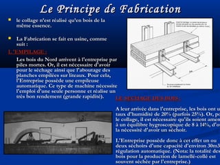 Le Principe de FabricationLe Principe de Fabrication
 le collage n’est réalisé qu’en bois de lale collage n’est réalisé qu’en bois de la
même essence.même essence.
 La Fabrication se fait en usine, commeLa Fabrication se fait en usine, comme
suit :suit :
L 'EMPILAGE :L 'EMPILAGE :
Les bois du Nord arrivent à l'entreprise parLes bois du Nord arrivent à l'entreprise par
piles mortes. Or, il est nécessaire d'avoirpiles mortes. Or, il est nécessaire d'avoir
pour le séchage ainsi que l'aboutage despour le séchage ainsi que l'aboutage des
planches empilées sur liteaux. Pour cela,planches empilées sur liteaux. Pour cela,
l'Entreprise possède une empileusel'Entreprise possède une empileuse
automatique. Ce type de machine nécessiteautomatique. Ce type de machine nécessite
l'emploi d'une seule personne et réalise unl'emploi d'une seule personne et réalise un
très bon rendement (grande rapidité).très bon rendement (grande rapidité). LE SECHAGE DES BOIS :LE SECHAGE DES BOIS :
A leur arrivée dans l'entreprise, les bois ont uA leur arrivée dans l'entreprise, les bois ont u
taux d'humidité de 20% (parfois 25%). Or, potaux d'humidité de 20% (parfois 25%). Or, po
le collage, il est nécessaire qu'ils soient amenle collage, il est nécessaire qu'ils soient amen
à un équilibre hygroscopique de 8 à 14%, d'oùà un équilibre hygroscopique de 8 à 14%, d'où
la nécessité d'avoir un séchoir.la nécessité d'avoir un séchoir.
L'Entreprise possède donc à cet effet un ouL'Entreprise possède donc à cet effet un ou
deux séchoirs d'une capacité d'environ 30m3deux séchoirs d'une capacité d'environ 30m3
régulation automatique. (Nota: la totalité desrégulation automatique. (Nota: la totalité des
bois pour la production de lamellé-collé estbois pour la production de lamellé-collé est
souvent séchée par l'entreprise.)souvent séchée par l'entreprise.)
 