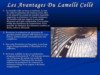 Les Avantages Du Lamellé ColléLes Avantages Du Lamellé Collé
1- Le lamellé-collé est beau et résistant. Le fait1- Le lamellé-collé est beau et résistant. Le fait
de coller les planches de résineux entre ellesde coller les planches de résineux entre elles
et de répartir les nœuds de manière équitableet de répartir les nœuds de manière équitable
augmente sa résistance. La haute résistanceaugmente sa résistance. La haute résistance
du lamellé-collé par rapport à son poidsdu lamellé-collé par rapport à son poids
démontre qu'à prix comparable, il est le plusdémontre qu'à prix comparable, il est le plus
solide des matériaux de construction. Il estsolide des matériaux de construction. Il est
possible de fabriquer des éléments courbes oupossible de fabriquer des éléments courbes ou
droits, selon la demande.droits, selon la demande.
2- Permettre la réalisation de structures de2- Permettre la réalisation de structures de
grandes portées (jusqu’à 150 mètres) et à desgrandes portées (jusqu’à 150 mètres) et à des
formes architecturales éventuellement trèsformes architecturales éventuellement très
complexes.complexes.
3- Son coût d'entretien est bas grâce à son haut3- Son coût d'entretien est bas grâce à son haut
degré d'imperméabilité à l'humidité et à ladegré d'imperméabilité à l'humidité et à la
pollution.pollution.
4- Sa bonne stabilité au feu, la combustion4- Sa bonne stabilité au feu, la combustion
progresse lentement de 7 a 10 mm par minute.progresse lentement de 7 a 10 mm par minute.
car, à l'inverse du métal, son mode decar, à l'inverse du métal, son mode de
combustion et l'épaisseur des sectionscombustion et l'épaisseur des sections
utilisées lui permettent de conserver sautilisées lui permettent de conserver sa
résistance lorsqu'il est exposé à de fortesrésistance lorsqu'il est exposé à de fortes
températures.températures.
 