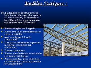 Modèles Statiques :Modèles Statiques :
Pour la réalisation de structures dePour la réalisation de structures de
halls industriels, agricoles, sportifshalls industriels, agricoles, sportifs
ou commerciaux, les charpentesou commerciaux, les charpentes
lamellées collées appartiennent àlamellées collées appartiennent à
des modèles statiques divers :des modèles statiques divers :
 Poutres simples sur 2 appuis,Poutres simples sur 2 appuis,
 Poutre continues ou cantilever surPoutre continues ou cantilever sur
appuis multiplesappuis multiples
 Arcs curvilignes à 2 ou 3Arcs curvilignes à 2 ou 3
articulationsarticulations
 Portiques à arbalétriers et poteauxPortiques à arbalétriers et poteaux
rectilignes assemblés parrectilignes assemblés par
moisement,moisement,
 Fermes trianguléesFermes triangulées
 Poutres ou arbalétriers sous-tendusPoutres ou arbalétriers sous-tendus
par tirants métalliquespar tirants métalliques
 Poutres recollées pour utilisationPoutres recollées pour utilisation
en bandeaux ou poutres porteusesen bandeaux ou poutres porteuses
d’ouvrages d’artsd’ouvrages d’arts
 