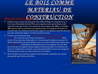 LE BOIS COMMELE BOIS COMME
MATERIAU DEMATERIAU DE
CONSTRUCTIONCONSTRUCTIONMatériau solide et légerMatériau solide et léger
 L’épicéa (une essence de bois) pèse entre 430 et 470 kg/m³ lorsqu’il est sec àL’épicéa (une essence de bois) pèse entre 430 et 470 kg/m³ lorsqu’il est sec à
l’air ( taux d’humidité du bois 15%), soit cinq fois moins que le béton et dix-l’air ( taux d’humidité du bois 15%), soit cinq fois moins que le béton et dix-
sept fois moins que l’acier. Une maison de deux étages et de 100m² au sol pèsesept fois moins que l’acier. Une maison de deux étages et de 100m² au sol pèse
200 tonnes si elle est construite en matériaux durs, et seulement 70 tonnes en200 tonnes si elle est construite en matériaux durs, et seulement 70 tonnes en
ossature bois ! La résistance du bois par rapport à son poids le rend très attractifossature bois ! La résistance du bois par rapport à son poids le rend très attractif
pour des réalisations légères. Le bois amortit les chocs.pour des réalisations légères. Le bois amortit les chocs.
 Le bois est très résistant dansLe bois est très résistant dans le sens longitudinal, en compression et enle sens longitudinal, en compression et en
tractiontraction. Il a aussi une assez bonne résistance à. Il a aussi une assez bonne résistance à la flexion transversalela flexion transversale. Mais. Mais
même s’il ne casse pas, il peut plier, et c’est pourquoi les pièces soumises à lamême s’il ne casse pas, il peut plier, et c’est pourquoi les pièces soumises à la
flexion (arbalétriers, poutres) doivent avoir une section relativement importante.flexion (arbalétriers, poutres) doivent avoir une section relativement importante.
En compressionEn compression, le problème du flambement, lié à la souplesse du bois, doit, le problème du flambement, lié à la souplesse du bois, doit
être résolu par un rapport hauteur-largeur relativement petit. La résistance duêtre résolu par un rapport hauteur-largeur relativement petit. La résistance du
bois à la compression est élevée, c’est ainsi qu’il faudrait exercer une charge debois à la compression est élevée, c’est ainsi qu’il faudrait exercer une charge de
10 tonnes pour écraser un cube en bois de 5 cm d’arête.10 tonnes pour écraser un cube en bois de 5 cm d’arête.
 Pour des pièces de résistance égale, le bois demande cependant une sectionPour des pièces de résistance égale, le bois demande cependant une section
plus grande que l’acier ou le béton.plus grande que l’acier ou le béton.
 