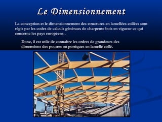 Le DimensionnementLe Dimensionnement
Donc, il est utile de connaître les ordres de grandeurs des
dimensions des poutres ou portiques en lamellé collé.
La conception et le dimensionnement des structures en lamellées collées sont
régis par les codes de calculs généraux de charpente bois en vigueur ce qui
concerne les pays européens .
 
