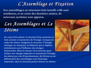 L’Assemblage et FixationL’Assemblage et Fixation
Les assemblages en structures bois lamellé collé sont
nombreux, et au cours des dernières années, de
nouveaux systèmes sont apparus.
Les Assemblages et LeLes Assemblages et Le
SéismeSéisme
Au cours d’un séisme. la réaction d’une structure en
bois consiste à transmettre de l’énergie. Lorsque les
ondes du séisme atteignent la structure. L’énergie
sismique est transmise au bâtiment qui se déplace
latéralement sous l’influence des charges
horizontales. Dans la mesure où la structure peut
résister aux charges imposées et transmettre l’énergie
du séisme par voie d’amortissement. de friction ou de
déformation des assemblages sans dommage
important. alors la structure pourra résister au séisme.
 