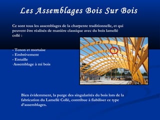Les Assemblages Bois Sur Bois
Ce sont tous les assemblages de la charpente traditionnelle, et qui
peuvent être réalisés de manière classique avec du bois lamellé
collé :
- Tenon et mortaise
- Embrèvement
- Entaille
-Assemblage à mi bois
Bien évidemment, la purge des singularités du bois lors de la
fabrication du Lamellé Collé, contribue à fiabiliser ce type
d’assemblages.
 