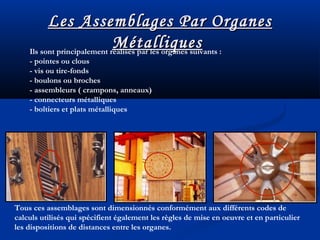 Les Assemblages Par OrganesLes Assemblages Par Organes
MétalliquesMétalliquesIls sont principalement réalisés par les organes suivants :
- pointes ou clous
- vis ou tire-fonds
- boulons ou broches
- assembleurs ( crampons, anneaux)
- connecteurs métalliques
- boîtiers et plats métalliques
Tous ces assemblages sont dimensionnés conformément aux différents codes de
calculs utilisés qui spécifient également les règles de mise en oeuvre et en particulier
les dispositions de distances entre les organes.
 