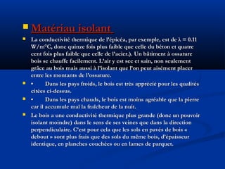  Matériau isolantMatériau isolant
 La conductivité thermique de l’épicéa, par exemple, est de λ = 0.11La conductivité thermique de l’épicéa, par exemple, est de λ = 0.11
W/m°C, donc quinze fois plus faible que celle du béton et quatreW/m°C, donc quinze fois plus faible que celle du béton et quatre
cent fois plus faible que celle de l’acier.). Un bâtiment à ossaturecent fois plus faible que celle de l’acier.). Un bâtiment à ossature
bois se chauffe facilement. L’air y est sec et sain, non seulementbois se chauffe facilement. L’air y est sec et sain, non seulement
grâce au bois mais aussi à l’isolant que l’on peut aisément placergrâce au bois mais aussi à l’isolant que l’on peut aisément placer
entre les montants de l’ossature.entre les montants de l’ossature.
 •• Dans les pays froids, le bois est très apprécié pour les qualitésDans les pays froids, le bois est très apprécié pour les qualités
citées ci-dessus.citées ci-dessus.
 •• Dans les pays chauds, le bois est moins agréable que la pierreDans les pays chauds, le bois est moins agréable que la pierre
car il accumule mal la fraîcheur de la nuit.car il accumule mal la fraîcheur de la nuit.
 Le bois a une conductivité thermique plus grande (donc un pouvoirLe bois a une conductivité thermique plus grande (donc un pouvoir
isolant moindre) dans le sens de ses veines que dans la directionisolant moindre) dans le sens de ses veines que dans la direction
perpendiculaire. C’est pour cela que les sols en pavés de bois «perpendiculaire. C’est pour cela que les sols en pavés de bois «
debout » sont plus frais que des sols du même bois, d’épaisseurdebout » sont plus frais que des sols du même bois, d’épaisseur
identique, en planches couchées ou en lames de parquet.identique, en planches couchées ou en lames de parquet.
 