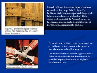 Lors du séisme, les assemblages a boulons
dépendent des propriétés du bois. De
l’effilement du boulon (rapport de largeur de
l’élément au diamètre du boulon) De la
distance d’extrémité de l’assemblage et de
l’espacement des attaches parallèlement et
perpendiculairement au fil du bois.
On obtient le meilleur rendement sismique
en utilisant un écartement relativement
grand entre des chevilles minces.
On devrait éviter les assemblages réalisés à
l’aide de chevilles de fort diamètre ou de
chevilles rapprochées dans les régions
sismiques actives.
 