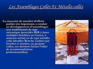 Les Assemblages Collés Et Métallo-collésLes Assemblages Collés Et Métallo-collés
La nécessité de transfert d’effortsLa nécessité de transfert d’efforts
parfois très importants a conduitparfois très importants a conduit
au développement d’assemblagesau développement d’assemblages
non traditionnels de typenon traditionnels de type
mécanique (procédés BSB à âmesmécanique (procédés BSB à âmes
multiples brochées ou Centor, àmultiples brochées ou Centor, à
anneaux sertis) ou de type métallo-anneaux sertis) ou de type métallo-
collé (douilles Bertche scellées parcollé (douilles Bertche scellées par
broches et mortier, ou goujonsbroches et mortier, ou goujons
collés, ces derniers faisant l’objetcollés, ces derniers faisant l’objet
de recommandationsde recommandations
professionnelles).professionnelles).
 