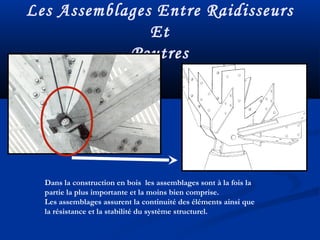 Les Assemblages Entre Raidisseurs
Et
Poutres
Dans la construction en bois les assemblages sont à la fois la
partie la plus importante et la moins bien comprise.
Les assemblages assurent la continuité des éléments ainsi que
la résistance et la stabilité du système structurel.
 
