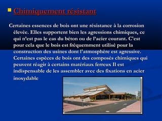  Chimiquement résistantChimiquement résistant
Certaines essences de bois ont une résistance à la corrosionCertaines essences de bois ont une résistance à la corrosion
élevée. Elles supportent bien les agressions chimiques, ceélevée. Elles supportent bien les agressions chimiques, ce
qui n’est pas le cas du béton ou de l’acier courant. C'estqui n’est pas le cas du béton ou de l’acier courant. C'est
pour cela que le bois est fréquemment utilisé pour lapour cela que le bois est fréquemment utilisé pour la
construction des usines dont l'atmosphère est agressive.construction des usines dont l'atmosphère est agressive.
Certaines espèces de bois ont des composés chimiques quiCertaines espèces de bois ont des composés chimiques qui
peuvent réagir à certains matériaux ferreux Il estpeuvent réagir à certains matériaux ferreux Il est
indispensable de les assembler avec des fixations en acierindispensable de les assembler avec des fixations en acier
inoxydableinoxydable
 
