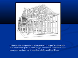 Le système se compose de refends porteurs et de poutres en lamellé
collé contreventé par des remplissages en ossature boiset leurs deux
parements ainsi que par le plancher collaborant Bois Béton.
 