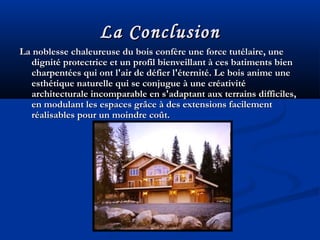 La ConclusionLa Conclusion
La noblesse chaleureuse du bois confère une force tutélaire, uneLa noblesse chaleureuse du bois confère une force tutélaire, une
dignité protectrice et un profil bienveillant à ces batiments biendignité protectrice et un profil bienveillant à ces batiments bien
charpentées qui ont l'air de défier l'éternité. Le bois anime unecharpentées qui ont l'air de défier l'éternité. Le bois anime une
esthétique naturelle qui se conjugue à une créativitéesthétique naturelle qui se conjugue à une créativité
architecturale incomparable en s'adaptant aux terrains difficiles,architecturale incomparable en s'adaptant aux terrains difficiles,
en modulant les espaces grâce à des extensions facilementen modulant les espaces grâce à des extensions facilement
réalisables pour un moindre coût.réalisables pour un moindre coût.
 