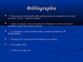 BibliographieBibliographie
 1)Charpentes en bois lamellé-collé, guide pratique de conception et de mise
en œuvre ; (1976 - Edition eyrolles).
 2)- règles de calcules et de conception des charpentes en bois.(document
technique unifie 3éme édition juin 80).
 3)- La charpente en bois traditionnelle et moderne.(Éditions J-B
BAILLIERE).
 4)- Pratique de la construction des bâtiment par Mittag.
 5)- ENCARTA 2007
6)- Le Web: Google.com
 