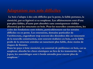 Adaptation aux sols difficilesAdaptation aux sols difficiles
Le bois s'adapte à des sols difficiles par la pente, la faible portance, laLe bois s'adapte à des sols difficiles par la pente, la faible portance, la
sismicité, par sa légèreté et sa souplesse. Les affaissements sont d’unesismicité, par sa légèreté et sa souplesse. Les affaissements sont d’une
part plus faibles, d’autre part absorbés sans conséquences visiblespart plus faibles, d’autre part absorbés sans conséquences visibles
(fissures) par les structures en bois. Pour les nouvelles constructions, les(fissures) par les structures en bois. Pour les nouvelles constructions, les
coûts des fondations sont réduits, particulièrement sur les terrainscoûts des fondations sont réduits, particulièrement sur les terrains
difficiles ou en pente. Les extensions, domaine particulier dedifficiles ou en pente. Les extensions, domaine particulier de
l’architecture, engendrant trop souvent des désordres dûs au tassementl’architecture, engendrant trop souvent des désordres dûs au tassement
de la nouvelle construction, sont souvent réalisées en bois, car le faiblede la nouvelle construction, sont souvent réalisées en bois, car le faible
poids de la structure entraîne un tassement plus faible, donc moins depoids de la structure entraîne un tassement plus faible, donc moins de
risques de fissures.risques de fissures.
Dans les pays à forte sismicité, on construit de préférence en bois, car saDans les pays à forte sismicité, on construit de préférence en bois, car sa
souplesse absorbe les chocs sismiques au lieu de les transmettre. Ausouplesse absorbe les chocs sismiques au lieu de les transmettre. Au
Japon, les assemblages sont à bords arrondis pour encore plus deJapon, les assemblages sont à bords arrondis pour encore plus de
souplessesouplesse ²
 
