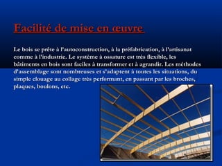 Facilité de mise en œuvreFacilité de mise en œuvre
Le bois se prête à l’autoconstruction, à la préfabrication, à l’artisanatLe bois se prête à l’autoconstruction, à la préfabrication, à l’artisanat
comme à l’industrie. Le système à ossature est très flexible, lescomme à l’industrie. Le système à ossature est très flexible, les
bâtiments en bois sont faciles à transformer et à agrandir. Les méthodesbâtiments en bois sont faciles à transformer et à agrandir. Les méthodes
d’assemblage sont nombreuses et s’adaptent à toutes les situations, dud’assemblage sont nombreuses et s’adaptent à toutes les situations, du
simple clouage au collage très performant, en passant par les broches,simple clouage au collage très performant, en passant par les broches,
plaques, boulons, etc.plaques, boulons, etc.
 