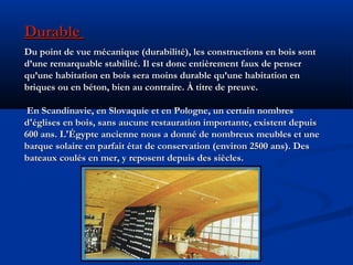 DurableDurable
Du point de vue mécanique (durabilité), les constructions en bois sontDu point de vue mécanique (durabilité), les constructions en bois sont
d’une remarquable stabilité. Il est donc entièrement faux de penserd’une remarquable stabilité. Il est donc entièrement faux de penser
qu’une habitation en bois sera moins durable qu’une habitation enqu’une habitation en bois sera moins durable qu’une habitation en
briques ou en béton, bien au contraire. À titre de preuve.briques ou en béton, bien au contraire. À titre de preuve.
En Scandinavie, en Slovaquie et en Pologne, un certain nombresEn Scandinavie, en Slovaquie et en Pologne, un certain nombres
d'églises en bois, sans aucune restauration importante, existent depuisd'églises en bois, sans aucune restauration importante, existent depuis
600 ans. L'Égypte ancienne nous a donné de nombreux meubles et une600 ans. L'Égypte ancienne nous a donné de nombreux meubles et une
barque solaire en parfait état de conservation (environ 2500 ans). Desbarque solaire en parfait état de conservation (environ 2500 ans). Des
bateaux coulés en mer, y reposent depuis des siècles.bateaux coulés en mer, y reposent depuis des siècles.
 