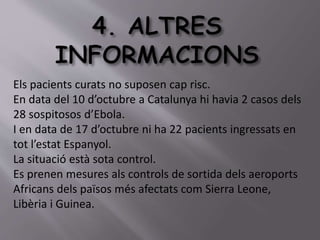 Els pacients curats no suposen cap risc. 
En data del 10 d’octubre a Catalunya hi havia 2 casos dels 
28 sospitosos d’Ebola. 
I en data de 17 d’octubre ni ha 22 pacients ingressats en 
tot l’estat Espanyol. 
La situació està sota control. 
Es prenen mesures als controls de sortida dels aeroports 
Africans dels països més afectats com Sierra Leone, 
Libèria i Guinea. 
 