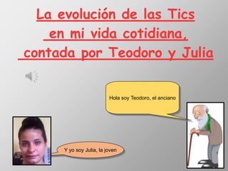 La evolución de las Tics
en mi vida cotidiana,
contada por Teodoro y Julia
Hola soy Teodoro, el anciano
Y yo soy Julia, la joven
 
