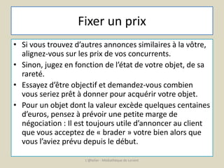 Fixer un prix 
• Si vous trouvez d’autres annonces similaires à la vôtre, 
alignez-vous sur les prix de vos concurrents. 
• Sinon, jugez en fonction de l’état de votre objet, de sa 
rareté. 
• Essayez d’être objectif et demandez-vous combien 
vous seriez prêt à donner pour acquérir votre objet. 
• Pour un objet dont la valeur excède quelques centaines 
d’euros, pensez à prévoir une petite marge de 
négociation : Il est toujours utile d’annoncer au client 
que vous acceptez de « brader » votre bien alors que 
vous l’aviez prévu depuis le début. 
L'@telier - Médiathèque de Lorient 
 