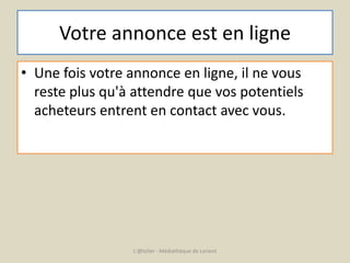Votre annonce est en ligne 
• Une fois votre annonce en ligne, il ne vous 
reste plus qu'à attendre que vos potentiels 
acheteurs entrent en contact avec vous. 
L'@telier - Médiathèque de Lorient 
 