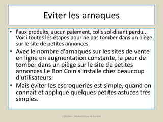 Eviter les arnaques 
• Faux produits, aucun paiement, colis soi-disant perdu... 
Voici toutes les étapes pour ne pas tomber dans un piège 
sur le site de petites annonces. 
• Avec le nombre d'arnaques sur les sites de vente 
en ligne en augmentation constante, la peur de 
tomber dans un piège sur le site de petites 
annonces Le Bon Coin s'installe chez beaucoup 
d'utilisateurs. 
• Mais éviter les escroqueries est simple, quand on 
connaît et applique quelques petites astuces très 
simples. 
L'@telier - Médiathèque de Lorient 
 