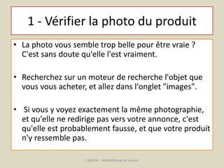 1 - Vérifier la photo du produit 
• La photo vous semble trop belle pour être vraie ? 
C'est sans doute qu'elle l'est vraiment. 
• Recherchez sur un moteur de recherche l'objet que 
vous vous acheter, et allez dans l'onglet "images". 
• Si vous y voyez exactement la même photographie, 
et qu'elle ne redirige pas vers votre annonce, c'est 
qu'elle est probablement fausse, et que votre produit 
n'y ressemble pas. 
L'@telier - Médiathèque de Lorient 
 