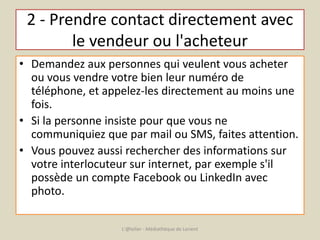 2 - Prendre contact directement avec 
le vendeur ou l'acheteur 
• Demandez aux personnes qui veulent vous acheter 
ou vous vendre votre bien leur numéro de 
téléphone, et appelez-les directement au moins une 
fois. 
• Si la personne insiste pour que vous ne 
communiquiez que par mail ou SMS, faites attention. 
• Vous pouvez aussi rechercher des informations sur 
votre interlocuteur sur internet, par exemple s'il 
possède un compte Facebook ou LinkedIn avec 
photo. 
L'@telier - Médiathèque de Lorient 
 
