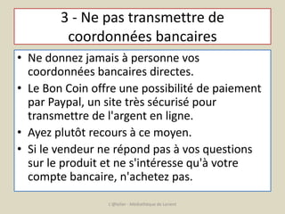 3 - Ne pas transmettre de 
coordonnées bancaires 
• Ne donnez jamais à personne vos 
coordonnées bancaires directes. 
• Le Bon Coin offre une possibilité de paiement 
par Paypal, un site très sécurisé pour 
transmettre de l'argent en ligne. 
• Ayez plutôt recours à ce moyen. 
• Si le vendeur ne répond pas à vos questions 
sur le produit et ne s'intéresse qu'à votre 
compte bancaire, n'achetez pas. 
L'@telier - Médiathèque de Lorient 
 