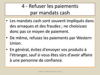 4 - Refuser les paiements 
par mandats cash 
• Les mandats cash sont souvent impliqués dans 
des arnaques et des fraudes ; ne choisissez 
donc pas ce moyen de paiement. 
• De même, refusez les paiements par Western 
Union. 
• En général, évitez d'envoyer vos produits à 
l'étranger, sauf si vous êtes sûrs d'avoir affaire 
à une personne de confiance. 
L'@telier - Médiathèque de Lorient 
 