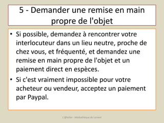 5 - Demander une remise en main 
propre de l'objet 
• Si possible, demandez à rencontrer votre 
interlocuteur dans un lieu neutre, proche de 
chez vous, et fréquenté, et demandez une 
remise en main propre de l'objet et un 
paiement direct en espèces. 
• Si c'est vraiment impossible pour votre 
acheteur ou vendeur, acceptez un paiement 
par Paypal. 
L'@telier - Médiathèque de Lorient 
 