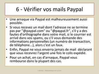 6 - Vérifier vos mails Paypal 
• Une arnaque via Paypal est malheureusement aussi 
possible. 
• Si vous recevez un mail dont l'adresse ne se termine 
pas par "@paypal.com" ou "@paypal.fr", s'il y a des 
fautes d'orthographe dans votre mail, si le courrier est 
arrivé dans vos spams, ou s'il vous demande des 
informations personnelles (un numéro de transaction, 
de téléphone...), alors c'est un faux. 
• Enfin, Paypal ne vous enverra jamais de mail déclarant 
que vous recevrez l'argent une fois le colis expédié. 
• Pour un achat, en cas d'arnaque, Paypal vous 
rembourse dans la plupart des cas. 
L'@telier - Médiathèque de Lorient 
 