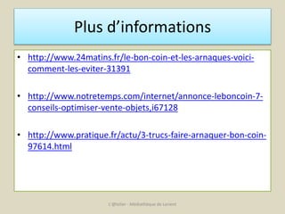 Plus d’informations 
• http://www.24matins.fr/le-bon-coin-et-les-arnaques-voici-comment- 
les-eviter-31391 
• http://www.notretemps.com/internet/annonce-leboncoin-7- 
conseils-optimiser-vente-objets,i67128 
• http://www.pratique.fr/actu/3-trucs-faire-arnaquer-bon-coin- 
97614.html 
L'@telier - Médiathèque de Lorient 
 