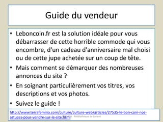 Guide du vendeur 
• Leboncoin.fr est la solution idéale pour vous 
débarrasser de cette horrible commode qui vous 
encombre, d'un cadeau d'anniversaire mal choisi 
ou de cette jupe achetée sur un coup de tête. 
• Mais comment se démarquer des nombreuses 
annonces du site ? 
• En soignant particulièrement vos titres, vos 
descriptions et vos photos. 
• Suivez le guide ! 
http://www.terrafemina.com/culture/culture-web/articles/27535-le-bon-coin-nos-astuces- 
pour-vendre-sur-le-site.Lh'@ttmeliler - Médiathèque de Lorient 
 