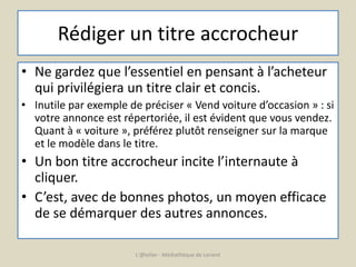 Rédiger un titre accrocheur 
• Ne gardez que l’essentiel en pensant à l’acheteur 
qui privilégiera un titre clair et concis. 
• Inutile par exemple de préciser « Vend voiture d’occasion » : si 
votre annonce est répertoriée, il est évident que vous vendez. 
Quant à « voiture », préférez plutôt renseigner sur la marque 
et le modèle dans le titre. 
• Un bon titre accrocheur incite l’internaute à 
cliquer. 
• C’est, avec de bonnes photos, un moyen efficace 
de se démarquer des autres annonces. 
L'@telier - Médiathèque de Lorient 
 