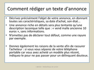 Comment rédiger un texte d'annonce 
• Décrivez précisément l’objet de votre annonce, en donnant 
toutes ses caractéristiques, sa date d’achat, son état... 
• Une annonce riche en détails sera plus tentante qu’une 
description laconique telle que : « vend malle ancienne 10 
euros », sans informations. 
• N’omettez pas de déclarer tout défaut, comme une rayure 
par exemple. 
• Donnez également les raisons de la vente afin de rassurer 
l’acheteur : si vous vous séparez de votre téléphone 
portable car vous avez acheté un modèle plus récent, 
indiquez-le pour ne pas passer pour un délinquant douteux. 
L'@telier - Médiathèque de Lorient 
 