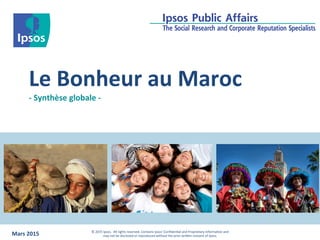 Le	
  Bonheur	
  au	
  Maroc	
  
-­‐	
  Synthèse	
  globale	
  -­‐	
  
Mars	
  2015 ©	
  2015	
  Ipsos.	
  	
  All	
  rights	
  reserved.	
  Contains	
  Ipsos'	
  Conﬁden;al	
  and	
  Proprietary	
  informa;on	
  and	
  	
  
may	
  not	
  be	
  disclosed	
  or	
  reproduced	
  without	
  the	
  prior	
  wriDen	
  consent	
  of	
  Ipsos.
 