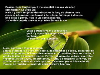 Pendant très longtemps, il me semblait que ma vie allaitPendant très longtemps, il me semblait que ma vie allait
commencer. La vraie vie.commencer. La vraie vie.
Mais il y avait toujours des obstacles le long du chemin, uneMais il y avait toujours des obstacles le long du chemin, une
épreuve à traverser, un travail à terminer, du temps à donner,épreuve à traverser, un travail à terminer, du temps à donner,
une dette à payer. Puis la vie commencerait.une dette à payer. Puis la vie commencerait.
J'ai enfin compris que ces obstacles étaient la vie.J'ai enfin compris que ces obstacles étaient la vie.
Cette perspective m'a aidé à voirCette perspective m'a aidé à voir
qu'il n'y a pas de chemin vers lequ'il n'y a pas de chemin vers le
bonheur.bonheur.
Le bonheur est le chemin.Le bonheur est le chemin.
Alors, appréciez chaque instant.Alors, appréciez chaque instant.
Cessez d'attendre d'avoir fini l'école, de retourner à l'école, de perdre dixCessez d'attendre d'avoir fini l'école, de retourner à l'école, de perdre dix
livres, de prendre dix livres, de commencer à travailler, de vous marier, àlivres, de prendre dix livres, de commencer à travailler, de vous marier, à
vendredi soir, à dimanche matin, d'avoir une nouvelle voiture, que votrevendredi soir, à dimanche matin, d'avoir une nouvelle voiture, que votre
hypothèque soit payée, au printemps, à l'été, à l'automne, à l'hiver, auhypothèque soit payée, au printemps, à l'été, à l'automne, à l'hiver, au
premier ou au quinze du mois, que votre chanson passe à la radio, depremier ou au quinze du mois, que votre chanson passe à la radio, de
mourir, de renaître ... avant de décider d'être heureuxmourir, de renaître ... avant de décider d'être heureux..
 