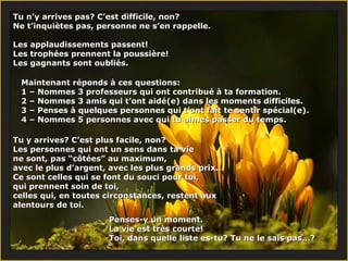 Tu n’y arrives pas? C’est difficile, non?Tu n’y arrives pas? C’est difficile, non?
Ne t’inquiètes pas, personne ne s’en rappelle.Ne t’inquiètes pas, personne ne s’en rappelle.
Les applaudissements passent!Les applaudissements passent!
Les trophées prennent la poussière!Les trophées prennent la poussière!
Les gagnants sont oubliés.Les gagnants sont oubliés.
Maintenant réponds à ces questions:Maintenant réponds à ces questions:
1 –1 – Nommes 3 professeurs qui ont contribué à ta formation.Nommes 3 professeurs qui ont contribué à ta formation.
2 –2 – Nommes 3 amis qui t’ont aidé(e) dans les moments difficiles.Nommes 3 amis qui t’ont aidé(e) dans les moments difficiles.
3 –3 – Penses à quelques personnes qui t’ont fait te sentir spécial(e)Penses à quelques personnes qui t’ont fait te sentir spécial(e)..
4 –4 – Nommes 5 personnes avec qui tu aimes passer du tempsNommes 5 personnes avec qui tu aimes passer du temps..
Tu y arrives? C’est plus facile, non?Tu y arrives? C’est plus facile, non?
Les personnes qui ont un sens dans ta vieLes personnes qui ont un sens dans ta vie
ne sont, pas “côtées” au maximum,ne sont, pas “côtées” au maximum,
avec le plus d’argent, avec les plus grands prix...avec le plus d’argent, avec les plus grands prix...
Ce sont celles qui se font du souci pour toi,Ce sont celles qui se font du souci pour toi,
qui prennent soin de toi,qui prennent soin de toi,
celles qui, en toutes circonstances, restent auxcelles qui, en toutes circonstances, restent aux
alentours de toi.alentours de toi.
Penses-y un moment.Penses-y un moment.
La vie est très courte!La vie est très courte!
Toi, dans quelle liste es-tu? Tu ne le sais pas...?Toi, dans quelle liste es-tu? Tu ne le sais pas...?
 
