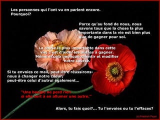 Les personnes qui l’ont vu en parlent encore.Les personnes qui l’ont vu en parlent encore.
Pourquoi?Pourquoi?
Parce qu’au fond de nous, nousParce qu’au fond de nous, nous
savons tous que la chose la plussavons tous que la chose la plus
importante dans la vie est bien plusimportante dans la vie est bien plus
que de gagner pour soi.que de gagner pour soi.
La chose la plus importante dans cetteLa chose la plus importante dans cette
vie, c’est d’aider les autres à gagner.vie, c’est d’aider les autres à gagner.
Même si cela implique ralentir et modifierMême si cela implique ralentir et modifier
notre course.notre course.
Si tu envoies ce mail, peut-être réussirons-Si tu envoies ce mail, peut-être réussirons-
nous à changer notre coeur,nous à changer notre coeur,
peut-être celui d’autrui également…peut-être celui d’autrui également…
““Une bougie ne perd rienUne bougie ne perd rien
si elle sert à en allumer une autre.”si elle sert à en allumer une autre.”
Alors, tu fais quoi?... Tu l’envoies ou tu l’effaces?Alors, tu fais quoi?... Tu l’envoies ou tu l’effaces?
 