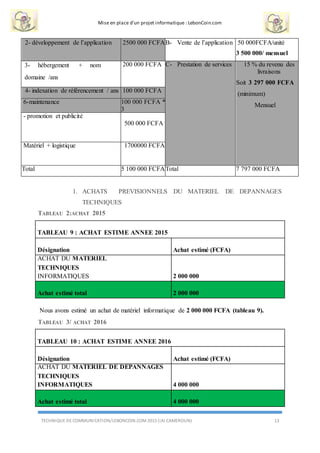 Mise en place d’un projet informatique : LebonCoin.com
TECHNIQUE DE COMMUNICATION/LEBONCOIN.COM 2015 (IAI CAMEROUN) 13
2- développement de l’application 2500 000 FCFAB- Vente de l’application 50 000FCFA/unité
3 500 000/ mensuel
3- hébergement + nom
domaine /ans
200 000 FCFA C- Prestation de services 15 % du revenu des
livraisons
Soit 3 297 000 FCFA
(minimum)
Mensuel
4- indexation de référencement / ans 100 000 FCFA
6-maintenance 100 000 FCFA *
3
- promotion et publicité
500 000 FCFA
Matériel + logistique 1700000 FCFA
Total 5 100 000 FCFATotal 7 797 000 FCFA
1. ACHATS PREVISIONNELS DU MATERIEL DE DEPANNAGES
TECHNIQUES
TABLEAU 2:ACHAT 2015
TABLEAU 9 : ACHAT ESTIME ANNEE 2015
Désignation Achat estimé (FCFA)
ACHAT DU MATERIEL
TECHNIQUES
INFORMATIQUES 2 000 000
Achat estimé total 2 000 000
Nous avons estimé un achat de matériel informatique de 2 000 000 FCFA (tableau 9).
TABLEAU 3/ ACHAT 2016
TABLEAU 10 : ACHAT ESTIME ANNEE 2016
Désignation Achat estimé (FCFA)
ACHAT DU MATERIEL DE DEPANNAGES
TECHNIQUES
INFORMATIQUES 4 000 000
Achat estimé total 4 000 000
 