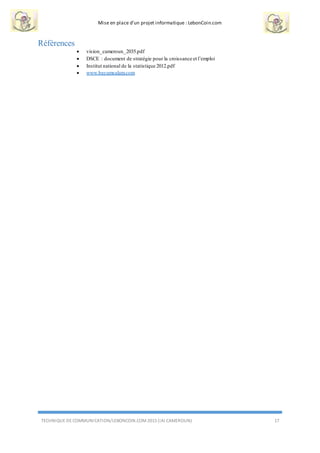 Mise en place d’un projet informatique : LebonCoin.com
TECHNIQUE DE COMMUNICATION/LEBONCOIN.COM 2015 (IAI CAMEROUN) 17
Références
 vision_cameroun_2035.pdf
 DSCE : document de stratégie pour la croissance et l’emploi
 Institut national de la statistique 2012.pdf
 www.bayamsalam.com
 