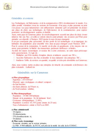 Mise en place d’un projet informatique : LebonCoin.com
TECHNIQUE DE COMMUNICATION/LEBONCOIN.COM 2015 (IAI CAMEROUN) 3
Généralités et contexte
Les Technologies de l'information et de la communication (TIC) révolutionnent le monde. Ces
effets positifs s'étendent à tous les secteurs de l’économie d’un pays, et plus personne ne peut
s’en passer. Les pays industrialisés ont suffisamment démontré qu'il est primordial de donner
une place de choix aux technologies de l’information de la communication pour espérer
poursuivre un développement soutenu et durable.
Aussi, notre pays le Cameroun jaloux de son développement accorde une place de choix à toute
initiative liée aux Tics ; et celles-ci entrent dans le canal primaire mis en œuvre par l’État pour
atteindre ces objectifs à l’horizon 2035 (porter le nom de pays émergent)
Il est par conséquent plus qu'essentiel de tirer profit de ces technologies et en imprégner les
habitudes des populations pour ensemble vivre dans un pays émergent avant l’horizon 2035
Pour le secteur de la restauration, le marché est de plus en grandissant, et les moyens mis en
œuvre pour permettre la fluidité des transactions paraissent inefficaces et limités.
Au-delà des enjeux économiques et sociaux liés à cette croissance, un autre enjeu préoccupe
notre gouvernement, il s’agit de :
Multiplier par 50 le nombre d'emplois directs et indirects associé aux TICs ;
Accroître l'utilisation des Tics et densifier le tissu industriel des entreprises TIC ;
Améliorer l'offre de services en quantité, en qualité et à des prix abordables au Cameroun;
Ainsi, nous voulons mettre en place une entreprise de virtuelle de commande et de livraison des
plats à domicile : LeBonCoin
Généralités sur le Cameroun
a) Plan géographique
· Superficie : 475 650 km²
· Diversité agro- écologiques et culturel composé :
- du Sud forestier;
- des hauts plateaux de l’Ouest et,
- du Nord soudano- sahélien.
b) Plan démographique
· Population : 19 406 100 habitants
· Densité de la population: 36, 86 habitants/ Km²;
· Croissance démographique: 2, 88%;
· Population à environ 63, 55% jeune (moins de 25 ans);
· Taux d’urbanisation estimé à 54,6% en 2005.
c) Plan administratif
· 10 régions ;
· 58 départements;
· 270 arrondissements et,
· 54 districts.
d) Plan socio- économique
· Economie dominée par le secteur primaire;
· Le PIB : 8 960 milliards de FCFA, soit près de la moitié de celui de la CEMAC;
 
