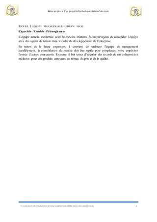 Mise en place d’un projet informatique : LebonCoin.com
TECHNIQUE DE COMMUNICATION/LEBONCOIN.COM 2015 (IAI CAMEROUN) 6
FIGURE 1:EQUIPE MANAGERIALE (EDRAW MAX)
Capacités / Goulots d’étranglement
L’équipe actuelle est formée selon les besoins existants. Nous prévoyons de consolider l’équipe
avec des agents de terrain dans le cadre du développement de l’entreprise.
En raison de la future expansion, il convient de renforcer l’équipe de management
parallèlement, la consolidation du marché doit être rapide pour compliquer, voire empêcher
l’entrée d’autres concurrents. En outre, il faut tenter d’acquérir des accords de mis à disposition
exclusive pour des produits attrayants au niveau du prix et de la qualité.
 