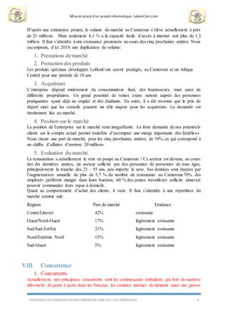 Mise en place d’un projet informatique : LebonCoin.com
TECHNIQUE DE COMMUNICATION/LEBONCOIN.COM 2015 (IAI CAMEROUN) 8
D’après une estimation propre, le volume du marché au Cameroun s’élève actuellement à près
de 21 millions. Mais seulement 6,1 % a la capacité facile d’accès à internet soit plus de 1,3
million. Il faut s’attendre à une croissance prononcée au cours des cinq prochaines années. Nous
escomptons, d’ici 2019, une duplication du volume:
1. Prestations de marché
2. Protection des produits
Les produits spéciaux développés LeBonCoin seront protégés, au Cameroun et un Afrique
Central pour une période de 10 ans
3. Acquéreurs
L’entreprise dépend entièrement du consommateur final, des fournisseurs, mais aussi de
différents propriétaires. Un grand potentiel de ventes existe surtout auprès des personnes
pratiquantes ayant déjà un emploi et des étudiants. En outre, il a été reconnu que le prix de
départ ainsi que les conseils jouaient un rôle majeur pour les acquéreurs. La demande est
étroitement liée au marché.
4. Position sur le marché
La position de l’entreprise sur le marché reste insignifiante. La forte demande de nos potentiels
clients sur le compte actuel permet toutefois d’escompter une marge importante des bénéfices.
Nous visons une part de marché, pour les cinq prochaines années, de 10%, ce qui correspond à
un chiffre d’affaires d’environ 20 millions.
5. Evaluation du marché
La restauration a actuellement le vent en poupe au Cameroun ! Ce secteur est devenu, au cours
des dix dernières années, un secteur sollicité par des personnes de personnes de tous âges,
principalement la tranche des 25 – 55 ans, peu importe le sexe. Ses données sont étayées par
l’augmentation annuelle de plus de 5,7 % du nombre de restaurants au Cameroun.70% des
employés préfèrent manger dans leurs bureaux; 60 % des jeunes travailleurs sollicite aimerait
pouvoir commander leurs repas à domicile.
Quant au comportement d’achat des clients, il varie. Il faut s’attendre à une répartition du
marché comme suit:
Régions Part de marché Tendance
Centre/Littoral 42% croissante
Ouest/Nord-Ouest 17% légèrement croissante
Sud/Sud-Est/Est 21% légèrement croissante
Nord/Extrême Nord 15% légèrement croissante
Sud-Ouest 5% légèrement croissante
VIII. Concurrence
1. Concurrents
Actuellement, nos principaux concurrents sont les commerçants ambulants qui font de manière
informelle du porte à porte dans les bureaux, les cantines internes de tiennent aussi une grosse
 