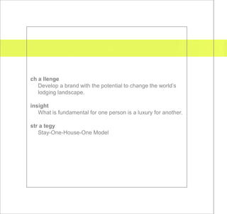 ch a llenge
   Develop a brand with the potential to change the world’s
   lodging landscape.

insight
   What is fundamental for one person is a luxury for another.

str a tegy
   Stay-One-House-One Model
 