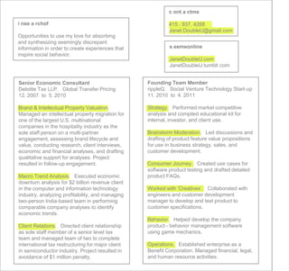c ont a ctme

i nse a rchof                                               415 . 937. 4288
                                                            Janet.DoubleU@gmail.com
Opportunities to use my love for absorbing
and synthesizing seemingly discrepant
information in order to create experiences that             s eemeonline
inspire social behavior.
                                                            JanetDoubleU.com
                                                            JanetDoubleU.tumblr.com


Senior Economic Consultant                         Founding Team Member
Deloitte Tax LLP. Global Transfer Pricing          rippleQ. Social Venture Technology Start-up
12. 2007 to 5. 2010                                11. 2010 to 4. 2011

Brand & Intellectual Property Valuation.           Strategy. Performed market competitive
Managed an intellectual property migration for     analysis and compiled educational kit for
one of the largest U.S. multinational              internal, investor, and client use.
companies in the hospitality industry as the
sole staff person on a multi-partner               Brainstorm Moderation. Led discussions and
engagement, assessing brand lifecycle and          drafting of product feature value propositions
value, conducting research, client interviews,     for use in business strategy, sales, and
economic and financial analyses, and drafting      customer development.
qualitative support for analyses. Project
resulted in follow-up engagement.                  Consumer Journey. Created use cases for
                                                   software product testing and drafted detailed
Macro Trend Analysis. Executed economic            product FAQs.
downturn analysis for $2 billion revenue client
in the computer and information technology         Worked with ‘Creatives’. Collaborated with
industry, analyzing profitability, and managing    engineers and customer development
two-person India-based team in performing          manager to develop and test product to
comparable company analyses to identify            customer specifications.
economic trends.
                                                   Behavior. Helped develop the company
Client Relations. Directed client relationship     product - behavior management software
as sole staff member of a senior level tax         using game mechanics.
team and managed team of two to complete
international tax restructuring for major client   Operations. Established enterprise as a
in semiconductor industry. Project resulted in     Benefit Corporation. Managed financial, legal,
avoidance of $1 million penalty.                   and human resource activities.
 