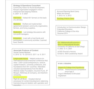 Strategy & Operations Consultant
Community Action for Rural Development.
Kenyan organization engaged in micro-
enterprise bee-keeping initiative.                Account Planning Boot Camp
6. 2007 to 9. 2007                                Miami Ad School
                                                  1. 2012 to 3. 2012
Interviews. Visited 40+ farmers on the back       Top Dog, First in Class
of a dirt bike.

Mediation. Drafted and implemented
agreements between community organization,
farmers, and honey suppliers.                     Introduction to Communication Design
                                                  Extended Education
Moderation. Led strategy discussions with         California College of the Arts
non-profit managers.                              Summer 2011

Immersion. Lived with a host family and
participated in community activities. Learned
basic Swahili.                                    B.A. Mathematics/Economics
                                                  Minor in International Studies
                                                  University of California at San Diego
                                                  9. 2003 to 6. 2007
Associate Producer of Content
Social Capital Markets.                           UCSD Provost’s Honors
6. 2010 to 10. 2010 & 5. 2011 to 9. 2011          Ernest C. Mort Leadership Award

Large-scale Impact. Helped produce an
international social enterprise conference that
drew 1,300+ social entrepreneurs, venture          m ore a boutme
capital investors, university professors, and
foundations from 40+ countries. Attendees          Origami & Collage Arts Practitioner
included representatives from the Bill &           Dancer. Performance & Competitive
Melinda Gates Foundation, Acumen Fund, JP                   since Age 5
Morgan, McKinsey & Company, and Stanford           Yoga & Meditation Enthusiast
University.                                        Vegetarian
Right & Left Brain. Created internal
processes for content development, balancing
brainstorming and ideation with operation and
execution.
 