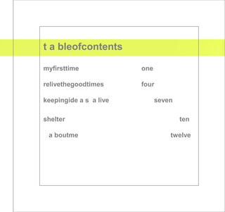 t a bleofcontents

myfirsttime             one

relivethegoodtimes      four

keepingide a s a live         seven

shelter                               ten

 a boutme                         twelve
 