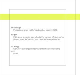 ch a llenge
   Protect and grow Netflix’s subscriber base in 2012.

insight
   If life were a movie, age reflects the number of roles we’ve
   played, lines we’ve said, and plots we’ve experienced.


str a tegy
   Convince our target to retire with Netflix and relive the
good
   times.
 