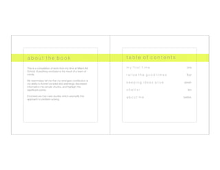 a b o u t t h e b o o k
                                       t a b l e o f c o n t e n t s

This is a compilation of work from my time at Miami Ad     
   my first time        
   
   
   
     one
School. Everything enclosed is the result of a team of 
minds.
                                                        relive the good times        
   
     four
My teammates tell me that my strongest contribution is 
my ability to funnel complex and seemingly discrepant 
        keeping ideas alive 
        
   
 seven
information into simple chunks, and highlight the 
signiﬁcant points. 
                                           s h e l t e r
   
   
   
   
   
      ten
Enclosed are four case studies which exemplify this 
          about me         
   
   
   
       twelve
approach to problem solving.
 